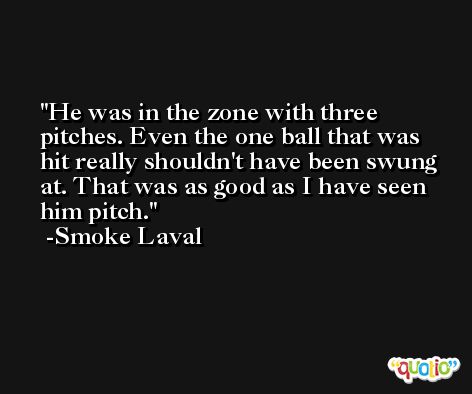 He was in the zone with three pitches. Even the one ball that was hit really shouldn't have been swung at. That was as good as I have seen him pitch. -Smoke Laval