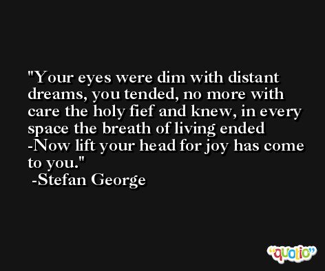 Your eyes were dim with distant dreams, you tended, no more with care the holy fief and knew, in every space the breath of living ended -Now lift your head for joy has come to you. -Stefan George