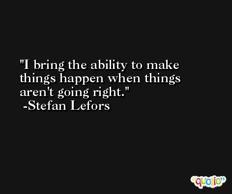 I bring the ability to make things happen when things aren't going right. -Stefan Lefors