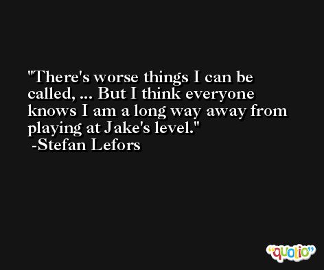 There's worse things I can be called, ... But I think everyone knows I am a long way away from playing at Jake's level. -Stefan Lefors