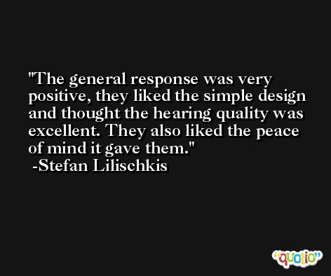 The general response was very positive, they liked the simple design and thought the hearing quality was excellent. They also liked the peace of mind it gave them. -Stefan Lilischkis