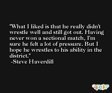 What I liked is that he really didn't wrestle well and still got out. Having never won a sectional match, I'm sure he felt a lot of pressure. But I hope he wrestles to his ability in the district. -Steve Haverdill
