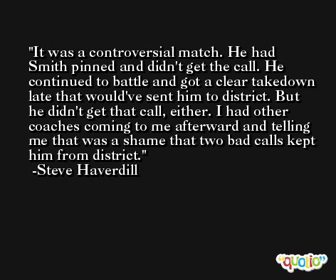 It was a controversial match. He had Smith pinned and didn't get the call. He continued to battle and got a clear takedown late that would've sent him to district. But he didn't get that call, either. I had other coaches coming to me afterward and telling me that was a shame that two bad calls kept him from district. -Steve Haverdill
