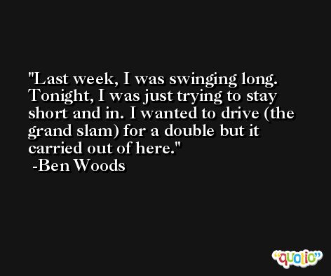 Last week, I was swinging long. Tonight, I was just trying to stay short and in. I wanted to drive (the grand slam) for a double but it carried out of here. -Ben Woods