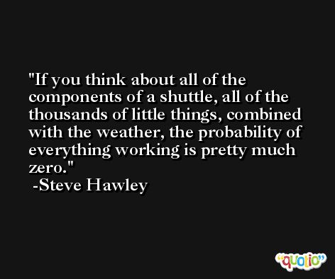 If you think about all of the components of a shuttle, all of the thousands of little things, combined with the weather, the probability of everything working is pretty much zero. -Steve Hawley