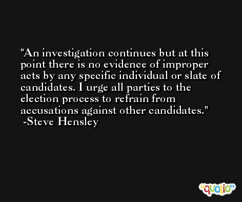 An investigation continues but at this point there is no evidence of improper acts by any specific individual or slate of candidates. I urge all parties to the election process to refrain from accusations against other candidates. -Steve Hensley