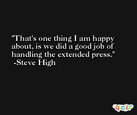 That's one thing I am happy about, is we did a good job of handling the extended press. -Steve High