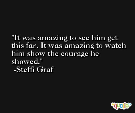 It was amazing to see him get this far. It was amazing to watch him show the courage he showed. -Steffi Graf