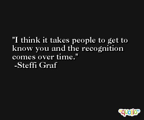 I think it takes people to get to know you and the recognition comes over time. -Steffi Graf