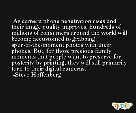 As camera phone penetration rises and their image quality improves, hundreds of millions of consumers around the world will become accustomed to grabbing spur-of-the-moment photos with their phones. But, for those precious family moments that people want to preserve for posterity by printing, they will still primarily turn to their digital cameras. -Steve Hoffenberg
