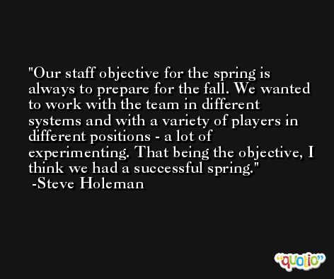 Our staff objective for the spring is always to prepare for the fall. We wanted to work with the team in different systems and with a variety of players in different positions - a lot of experimenting. That being the objective, I think we had a successful spring. -Steve Holeman