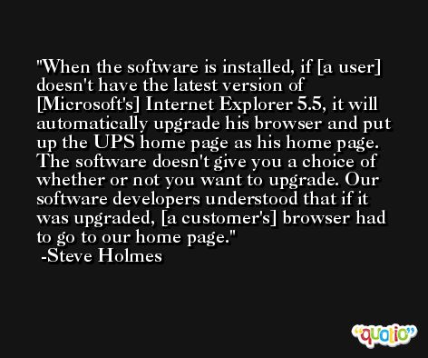 When the software is installed, if [a user] doesn't have the latest version of [Microsoft's] Internet Explorer 5.5, it will automatically upgrade his browser and put up the UPS home page as his home page. The software doesn't give you a choice of whether or not you want to upgrade. Our software developers understood that if it was upgraded, [a customer's] browser had to go to our home page. -Steve Holmes