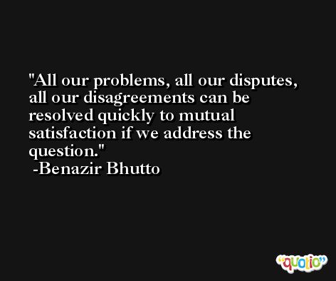 All our problems, all our disputes, all our disagreements can be resolved quickly to mutual satisfaction if we address the question. -Benazir Bhutto