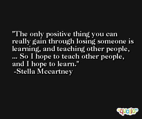 The only positive thing you can really gain through losing someone is learning, and teaching other people, ... So I hope to teach other people, and I hope to learn. -Stella Mccartney