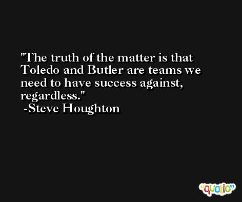 The truth of the matter is that Toledo and Butler are teams we need to have success against, regardless. -Steve Houghton