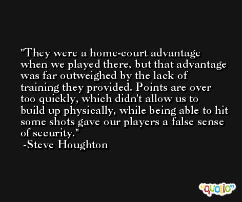 They were a home-court advantage when we played there, but that advantage was far outweighed by the lack of training they provided. Points are over too quickly, which didn't allow us to build up physically, while being able to hit some shots gave our players a false sense of security. -Steve Houghton