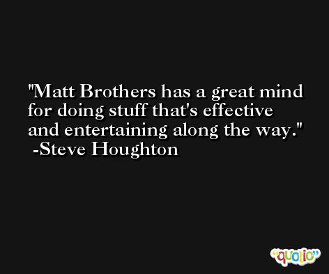 Matt Brothers has a great mind for doing stuff that's effective and entertaining along the way. -Steve Houghton