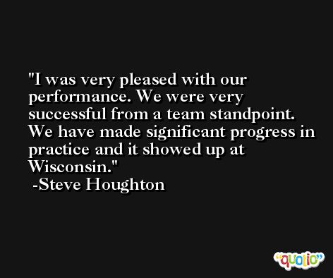 I was very pleased with our performance. We were very successful from a team standpoint. We have made significant progress in practice and it showed up at Wisconsin. -Steve Houghton
