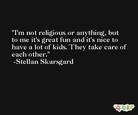 I'm not religious or anything, but to me it's great fun and it's nice to have a lot of kids. They take care of each other. -Stellan Skarsgard