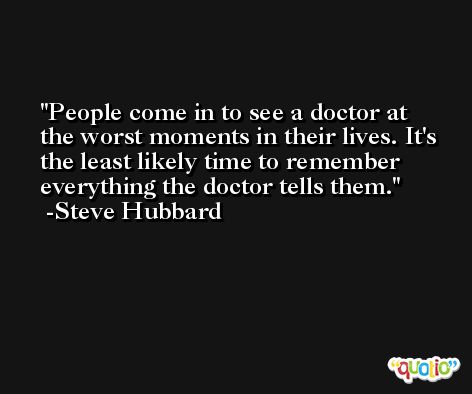 People come in to see a doctor at the worst moments in their lives. It's the least likely time to remember everything the doctor tells them. -Steve Hubbard