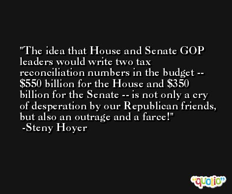 The idea that House and Senate GOP leaders would write two tax reconciliation numbers in the budget -- $550 billion for the House and $350 billion for the Senate -- is not only a cry of desperation by our Republican friends, but also an outrage and a farce! -Steny Hoyer