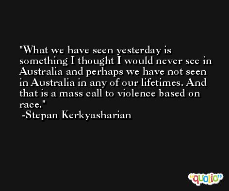 What we have seen yesterday is something I thought I would never see in Australia and perhaps we have not seen in Australia in any of our lifetimes. And that is a mass call to violence based on race. -Stepan Kerkyasharian