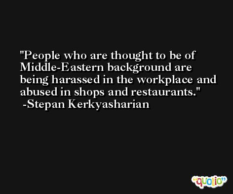 People who are thought to be of Middle-Eastern background are being harassed in the workplace and abused in shops and restaurants. -Stepan Kerkyasharian