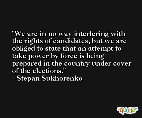 We are in no way interfering with the rights of candidates, but we are obliged to state that an attempt to take power by force is being prepared in the country under cover of the elections. -Stepan Sukhorenko