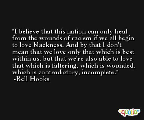 I believe that this nation can only heal from the wounds of racism if we all begin to love blackness. And by that I don't mean that we love only that which is best within us, but that we're also able to love that which is faltering, which is wounded, which is contradictory, incomplete. -Bell Hooks