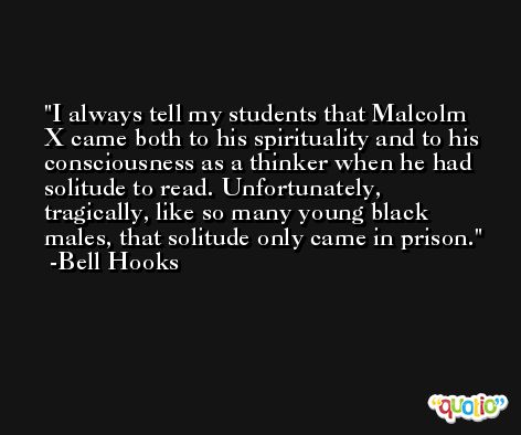 I always tell my students that Malcolm X came both to his spirituality and to his consciousness as a thinker when he had solitude to read. Unfortunately, tragically, like so many young black males, that solitude only came in prison. -Bell Hooks