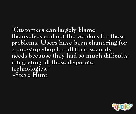 Customers can largely blame themselves and not the vendors for these problems. Users have been clamoring for a one-stop shop for all their security needs because they had so much difficulty integrating all these disparate technologies. -Steve Hunt