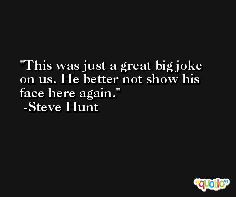 This was just a great big joke on us. He better not show his face here again. -Steve Hunt