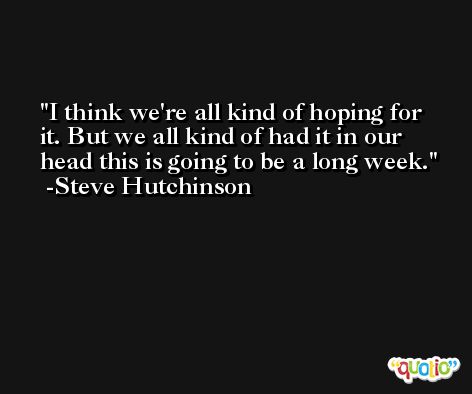I think we're all kind of hoping for it. But we all kind of had it in our head this is going to be a long week. -Steve Hutchinson
