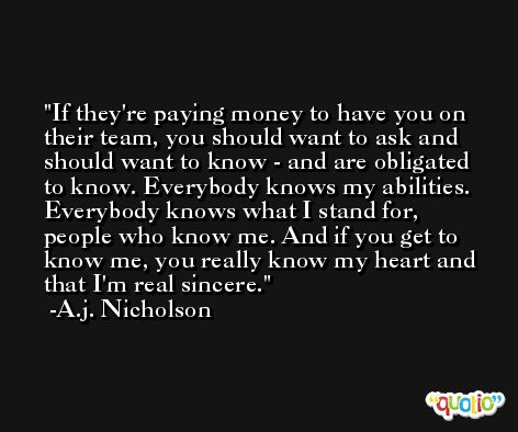 If they're paying money to have you on their team, you should want to ask and should want to know - and are obligated to know. Everybody knows my abilities. Everybody knows what I stand for, people who know me. And if you get to know me, you really know my heart and that I'm real sincere. -A.j. Nicholson