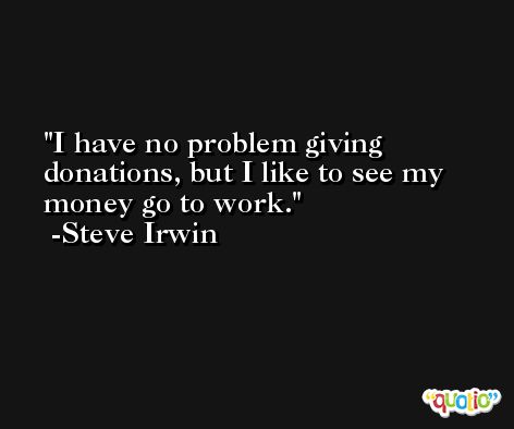I have no problem giving donations, but I like to see my money go to work. -Steve Irwin