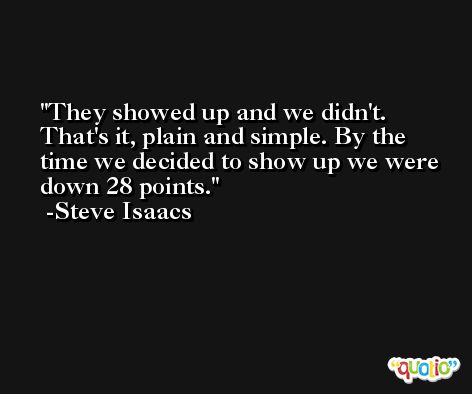 They showed up and we didn't. That's it, plain and simple. By the time we decided to show up we were down 28 points. -Steve Isaacs