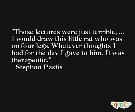 Those lectures were just terrible, ... I would draw this little rat who was on four legs. Whatever thoughts I had for the day I gave to him. It was therapeutic. -Stephan Pastis