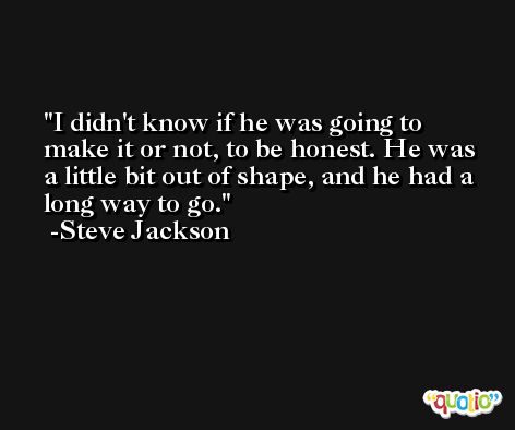 I didn't know if he was going to make it or not, to be honest. He was a little bit out of shape, and he had a long way to go. -Steve Jackson