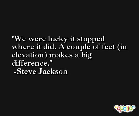 We were lucky it stopped where it did. A couple of feet (in elevation) makes a big difference. -Steve Jackson