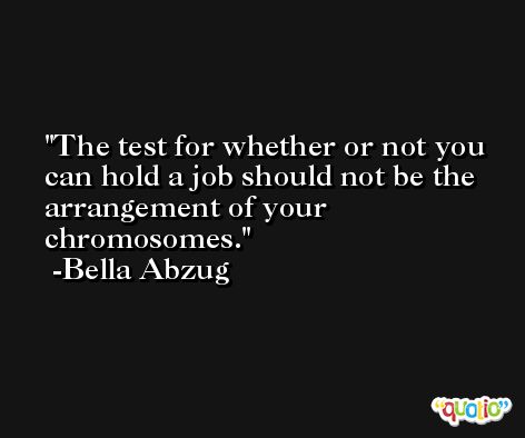 The test for whether or not you can hold a job should not be the arrangement of your chromosomes. -Bella Abzug