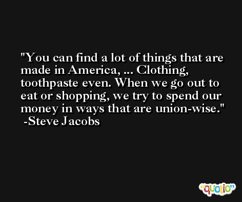 You can find a lot of things that are made in America, ... Clothing, toothpaste even. When we go out to eat or shopping, we try to spend our money in ways that are union-wise. -Steve Jacobs