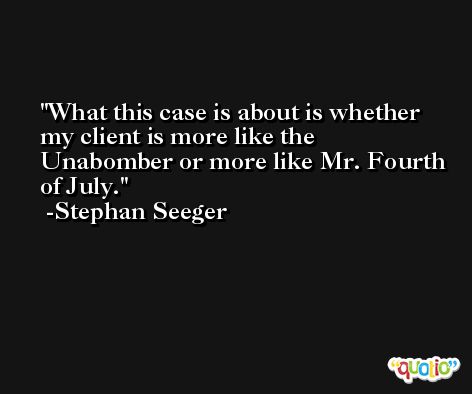 What this case is about is whether my client is more like the Unabomber or more like Mr. Fourth of July. -Stephan Seeger