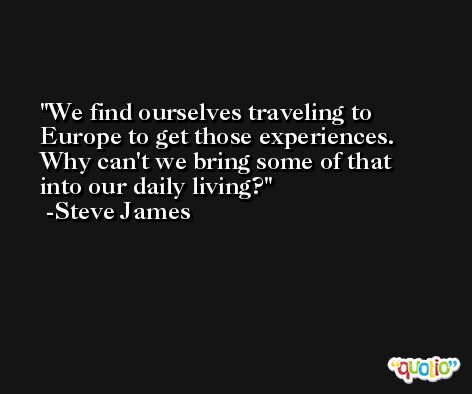 We find ourselves traveling to Europe to get those experiences. Why can't we bring some of that into our daily living? -Steve James