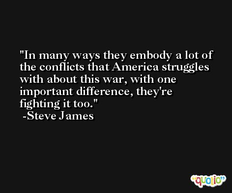 In many ways they embody a lot of the conflicts that America struggles with about this war, with one important difference, they're fighting it too. -Steve James