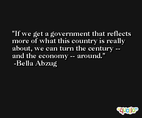 If we get a government that reflects more of what this country is really about, we can turn the century -- and the economy -- around. -Bella Abzug