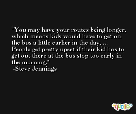 You may have your routes being longer, which means kids would have to get on the bus a little earlier in the day, ... People get pretty upset if their kid has to get out there at the bus stop too early in the morning. -Steve Jennings