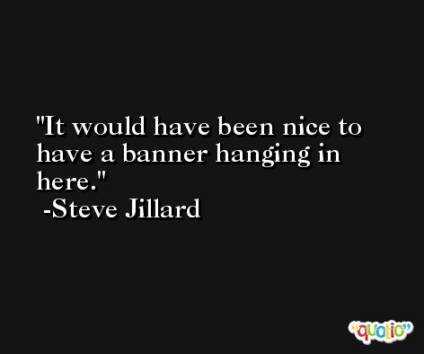 It would have been nice to have a banner hanging in here. -Steve Jillard