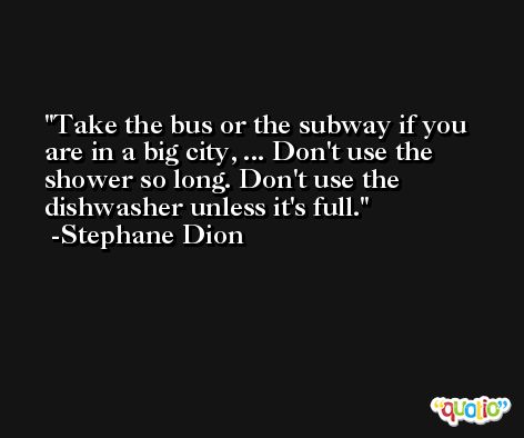 Take the bus or the subway if you are in a big city, ... Don't use the shower so long. Don't use the dishwasher unless it's full. -Stephane Dion