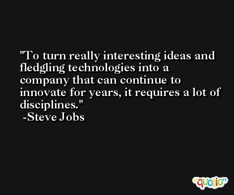 To turn really interesting ideas and fledgling technologies into a company that can continue to innovate for years, it requires a lot of disciplines. -Steve Jobs
