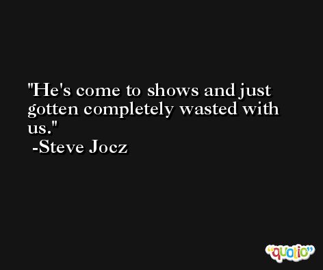 He's come to shows and just gotten completely wasted with us. -Steve Jocz